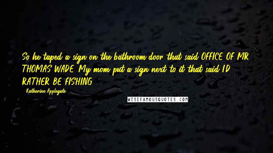 Katherine Applegate Quotes: So he taped a sign on the bathroom door that said OFFICE OF MR. THOMAS WADE. My mom put a sign next to it that said I'D RATHER BE FISHING.