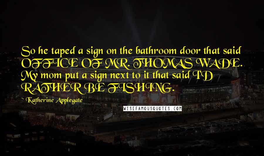 Katherine Applegate Quotes: So he taped a sign on the bathroom door that said OFFICE OF MR. THOMAS WADE. My mom put a sign next to it that said I'D RATHER BE FISHING.