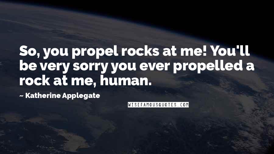 Katherine Applegate Quotes: So, you propel rocks at me! You'll be very sorry you ever propelled a rock at me, human.