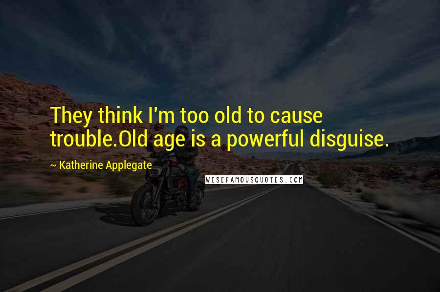 Katherine Applegate Quotes: They think I'm too old to cause trouble.Old age is a powerful disguise.