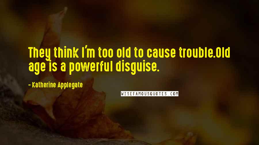 Katherine Applegate Quotes: They think I'm too old to cause trouble.Old age is a powerful disguise.
