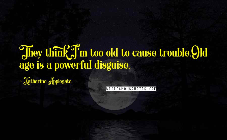 Katherine Applegate Quotes: They think I'm too old to cause trouble.Old age is a powerful disguise.