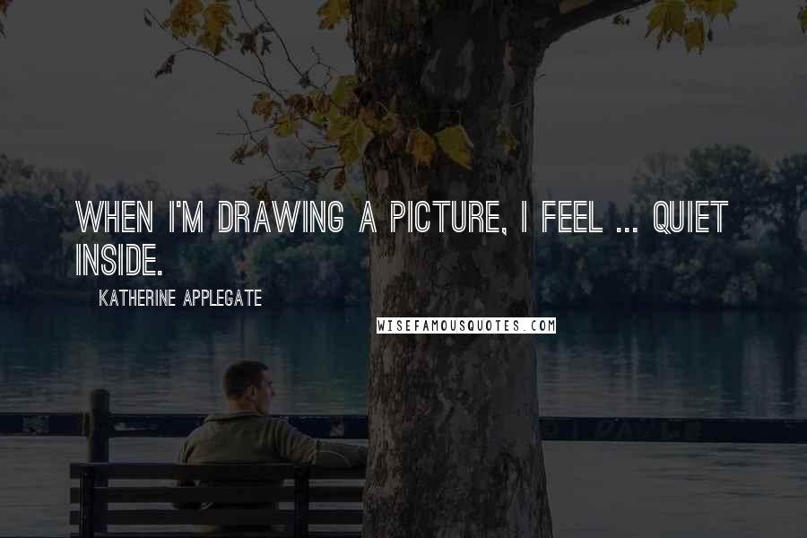 Katherine Applegate Quotes: When I'm drawing a picture, I feel ... quiet inside.