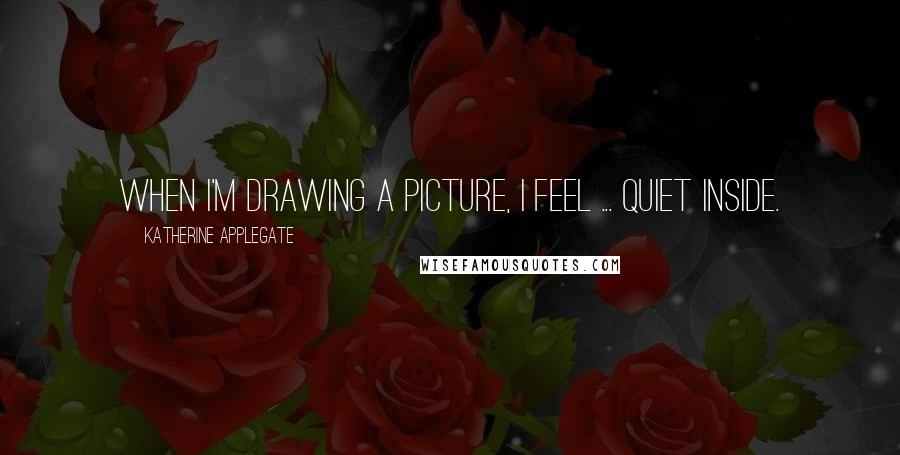 Katherine Applegate Quotes: When I'm drawing a picture, I feel ... quiet inside.