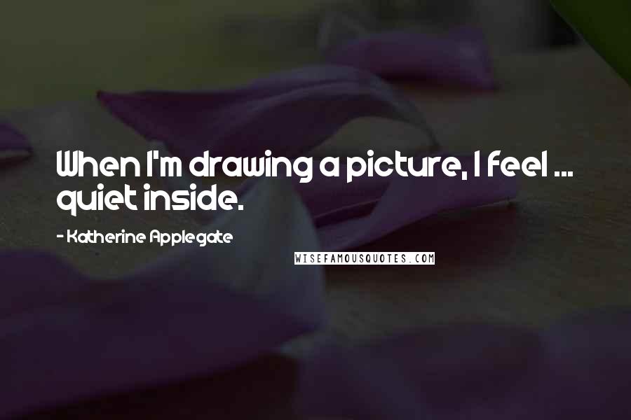 Katherine Applegate Quotes: When I'm drawing a picture, I feel ... quiet inside.