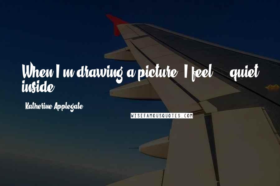 Katherine Applegate Quotes: When I'm drawing a picture, I feel ... quiet inside.