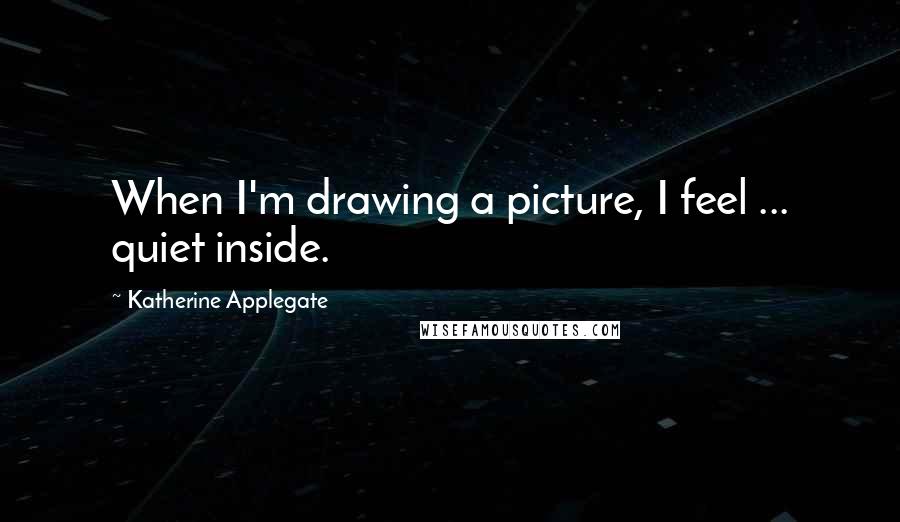 Katherine Applegate Quotes: When I'm drawing a picture, I feel ... quiet inside.