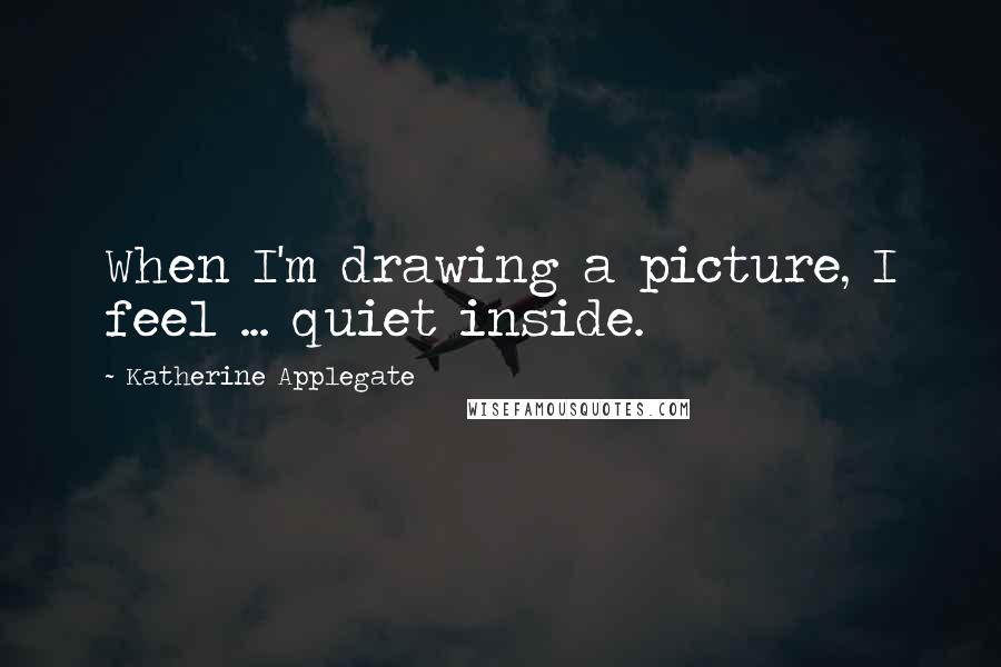 Katherine Applegate Quotes: When I'm drawing a picture, I feel ... quiet inside.