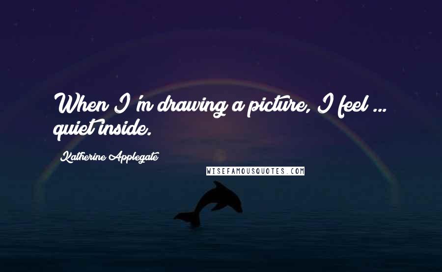 Katherine Applegate Quotes: When I'm drawing a picture, I feel ... quiet inside.