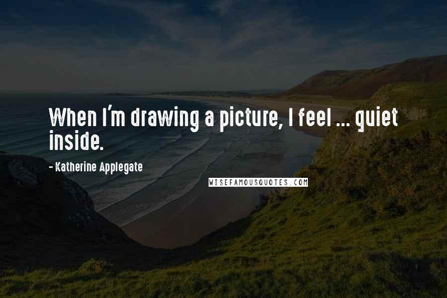 Katherine Applegate Quotes: When I'm drawing a picture, I feel ... quiet inside.