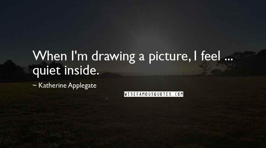 Katherine Applegate Quotes: When I'm drawing a picture, I feel ... quiet inside.