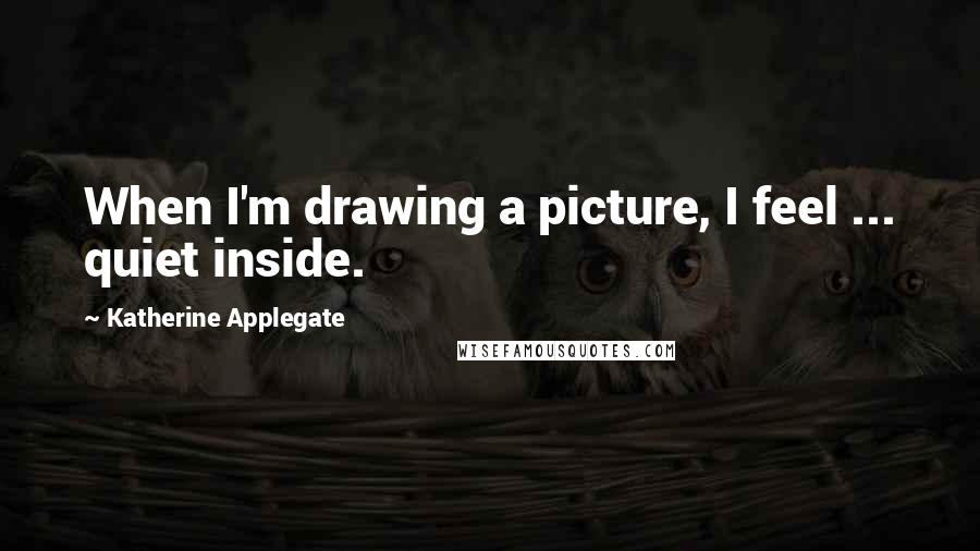 Katherine Applegate Quotes: When I'm drawing a picture, I feel ... quiet inside.