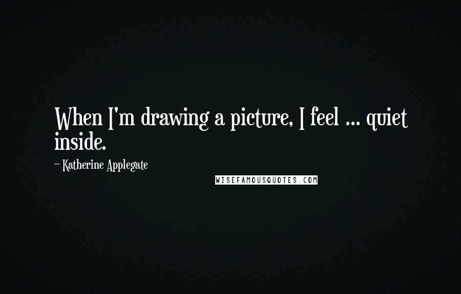 Katherine Applegate Quotes: When I'm drawing a picture, I feel ... quiet inside.