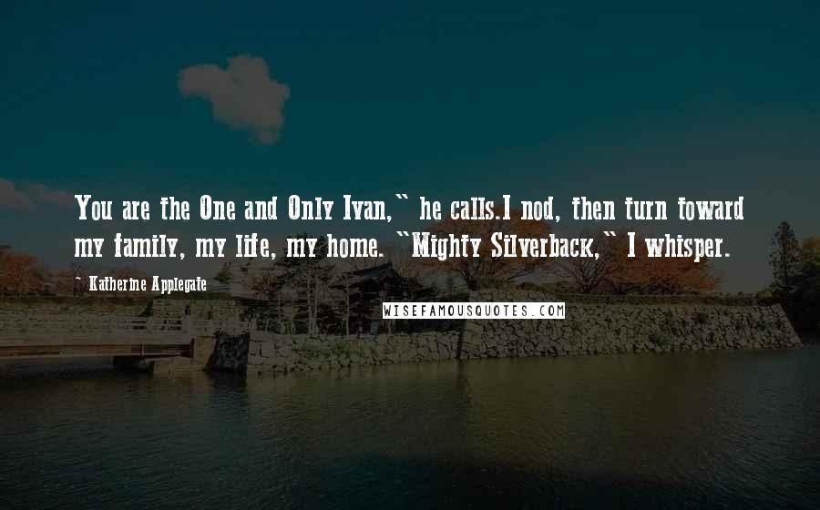 Katherine Applegate Quotes: You are the One and Only Ivan," he calls.I nod, then turn toward my family, my life, my home. "Mighty Silverback," I whisper.