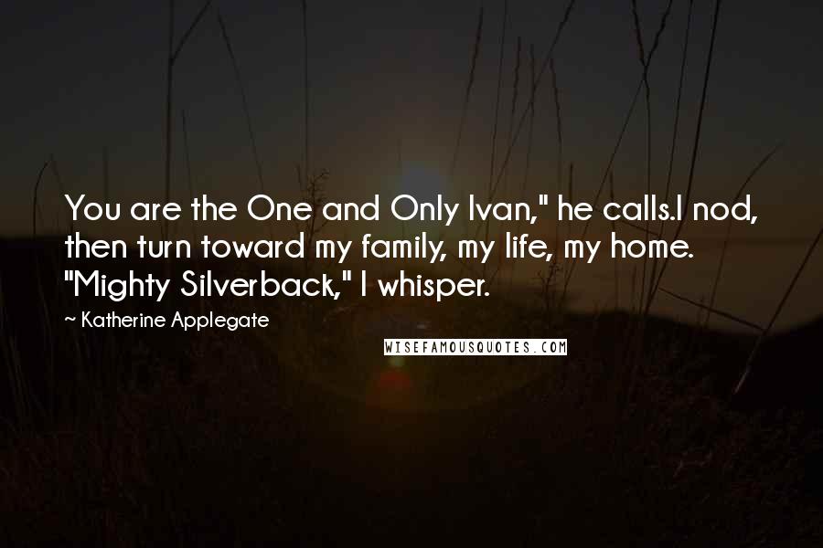 Katherine Applegate Quotes: You are the One and Only Ivan," he calls.I nod, then turn toward my family, my life, my home. "Mighty Silverback," I whisper.
