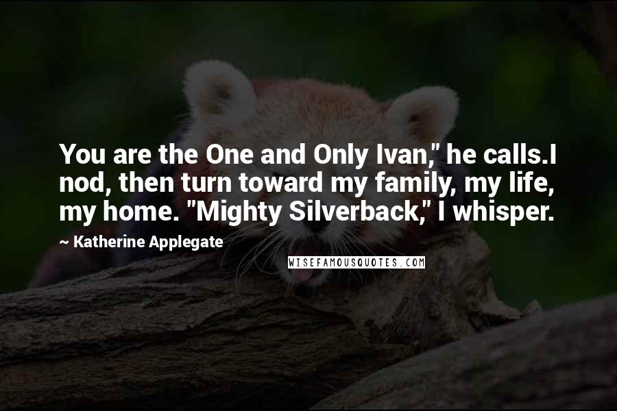 Katherine Applegate Quotes: You are the One and Only Ivan," he calls.I nod, then turn toward my family, my life, my home. "Mighty Silverback," I whisper.