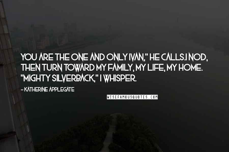 Katherine Applegate Quotes: You are the One and Only Ivan," he calls.I nod, then turn toward my family, my life, my home. "Mighty Silverback," I whisper.