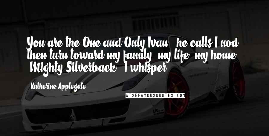 Katherine Applegate Quotes: You are the One and Only Ivan," he calls.I nod, then turn toward my family, my life, my home. "Mighty Silverback," I whisper.