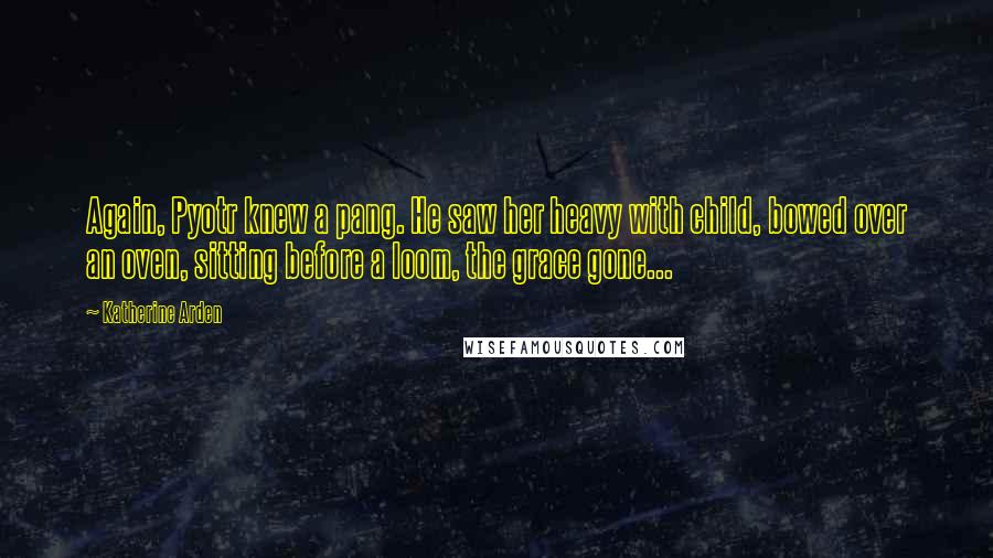 Katherine Arden Quotes: Again, Pyotr knew a pang. He saw her heavy with child, bowed over an oven, sitting before a loom, the grace gone...