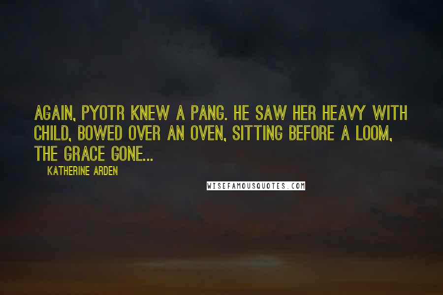Katherine Arden Quotes: Again, Pyotr knew a pang. He saw her heavy with child, bowed over an oven, sitting before a loom, the grace gone...