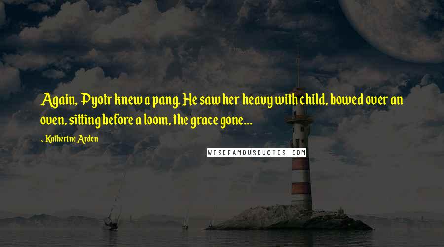 Katherine Arden Quotes: Again, Pyotr knew a pang. He saw her heavy with child, bowed over an oven, sitting before a loom, the grace gone...