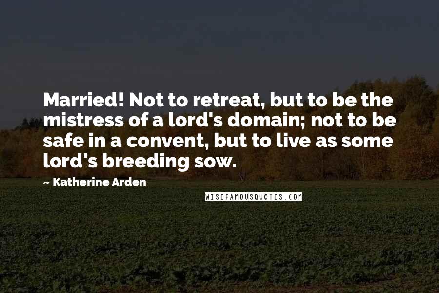Katherine Arden Quotes: Married! Not to retreat, but to be the mistress of a lord's domain; not to be safe in a convent, but to live as some lord's breeding sow.