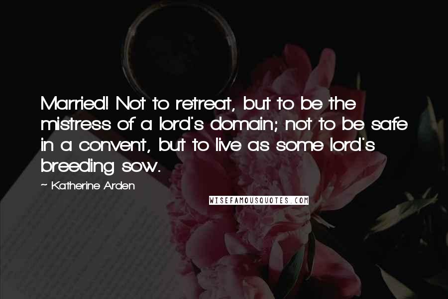 Katherine Arden Quotes: Married! Not to retreat, but to be the mistress of a lord's domain; not to be safe in a convent, but to live as some lord's breeding sow.