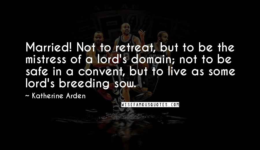 Katherine Arden Quotes: Married! Not to retreat, but to be the mistress of a lord's domain; not to be safe in a convent, but to live as some lord's breeding sow.