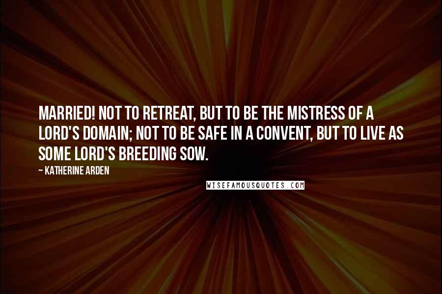 Katherine Arden Quotes: Married! Not to retreat, but to be the mistress of a lord's domain; not to be safe in a convent, but to live as some lord's breeding sow.