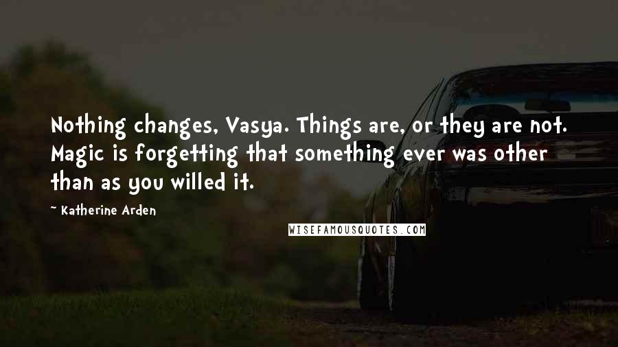 Katherine Arden Quotes: Nothing changes, Vasya. Things are, or they are not. Magic is forgetting that something ever was other than as you willed it.