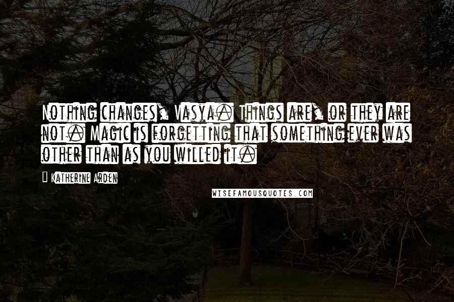 Katherine Arden Quotes: Nothing changes, Vasya. Things are, or they are not. Magic is forgetting that something ever was other than as you willed it.