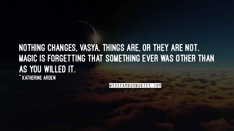 Katherine Arden Quotes: Nothing changes, Vasya. Things are, or they are not. Magic is forgetting that something ever was other than as you willed it.