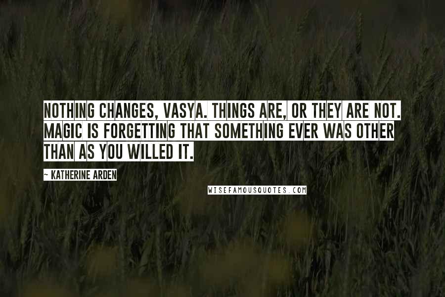 Katherine Arden Quotes: Nothing changes, Vasya. Things are, or they are not. Magic is forgetting that something ever was other than as you willed it.