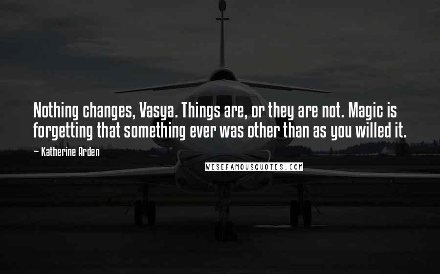 Katherine Arden Quotes: Nothing changes, Vasya. Things are, or they are not. Magic is forgetting that something ever was other than as you willed it.