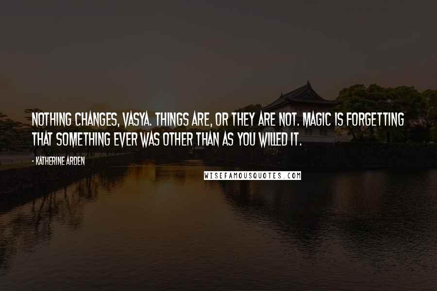 Katherine Arden Quotes: Nothing changes, Vasya. Things are, or they are not. Magic is forgetting that something ever was other than as you willed it.