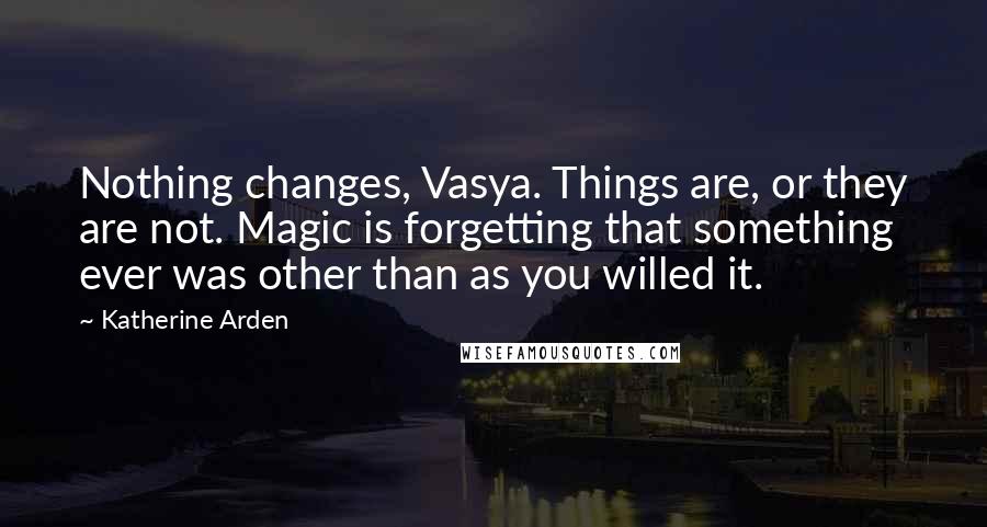 Katherine Arden Quotes: Nothing changes, Vasya. Things are, or they are not. Magic is forgetting that something ever was other than as you willed it.