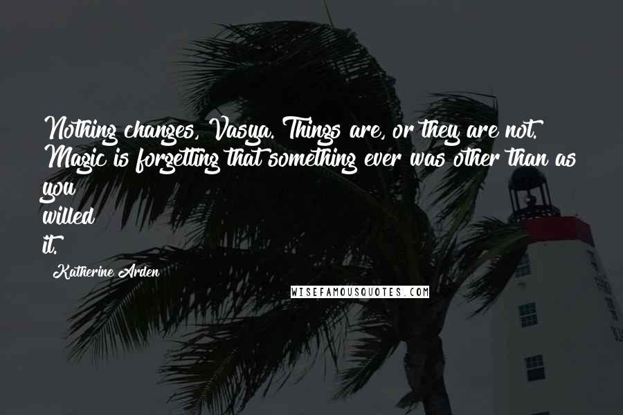 Katherine Arden Quotes: Nothing changes, Vasya. Things are, or they are not. Magic is forgetting that something ever was other than as you willed it.