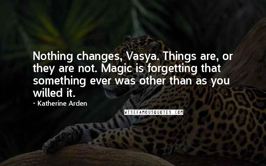 Katherine Arden Quotes: Nothing changes, Vasya. Things are, or they are not. Magic is forgetting that something ever was other than as you willed it.