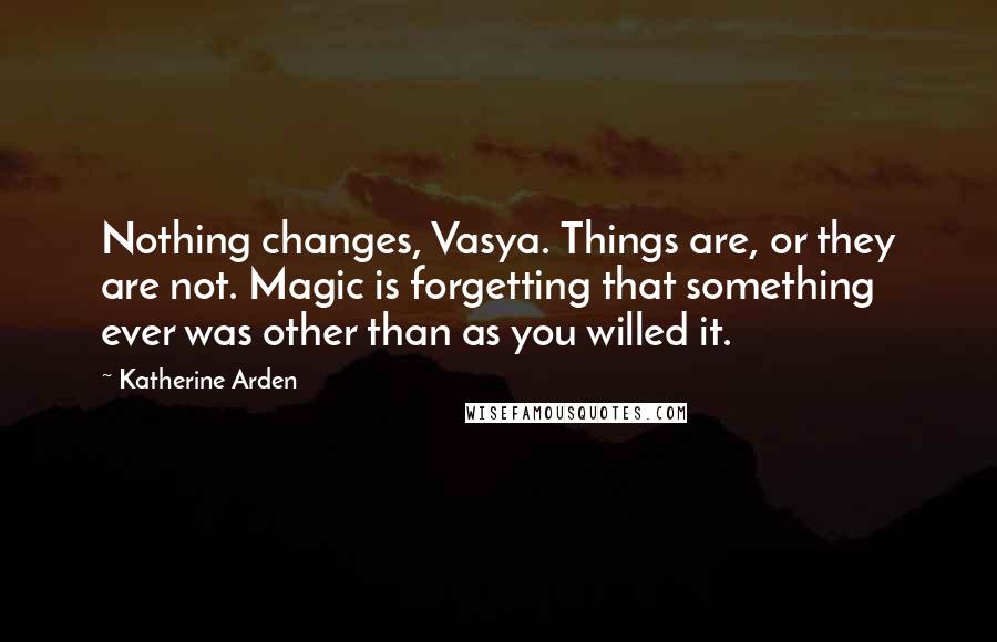 Katherine Arden Quotes: Nothing changes, Vasya. Things are, or they are not. Magic is forgetting that something ever was other than as you willed it.