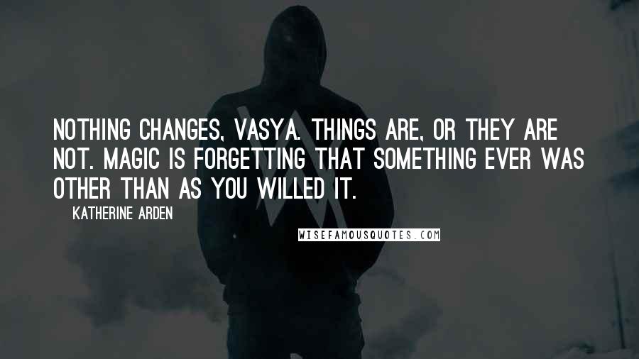 Katherine Arden Quotes: Nothing changes, Vasya. Things are, or they are not. Magic is forgetting that something ever was other than as you willed it.