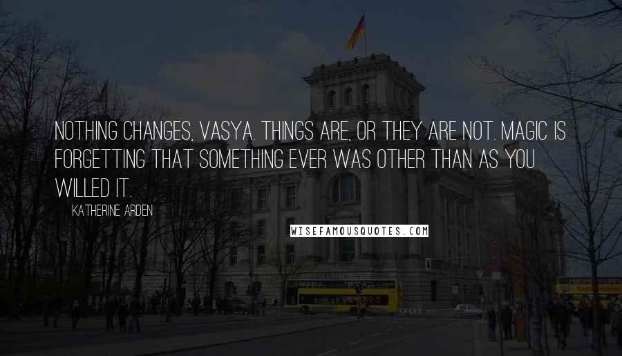 Katherine Arden Quotes: Nothing changes, Vasya. Things are, or they are not. Magic is forgetting that something ever was other than as you willed it.