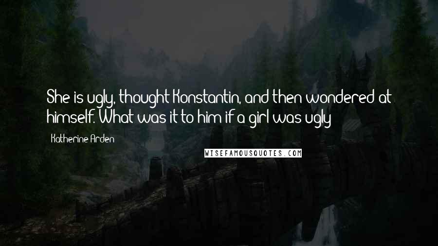 Katherine Arden Quotes: She is ugly, thought Konstantin, and then wondered at himself. What was it to him if a girl was ugly?