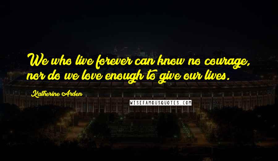 Katherine Arden Quotes: We who live forever can know no courage, nor do we love enough to give our lives.