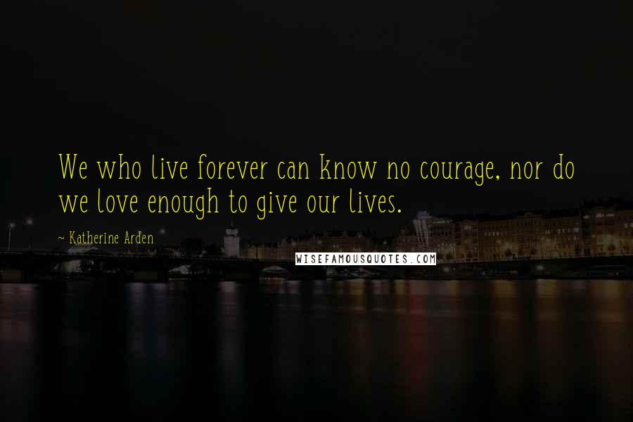 Katherine Arden Quotes: We who live forever can know no courage, nor do we love enough to give our lives.