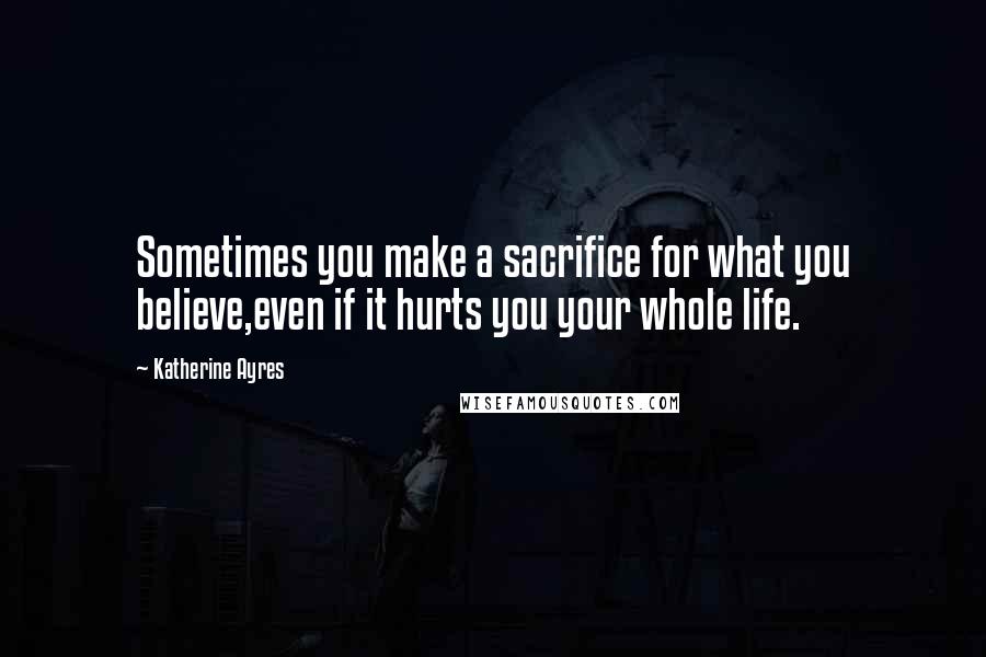 Katherine Ayres Quotes: Sometimes you make a sacrifice for what you believe,even if it hurts you your whole life.