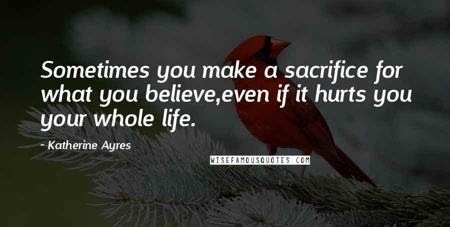 Katherine Ayres Quotes: Sometimes you make a sacrifice for what you believe,even if it hurts you your whole life.