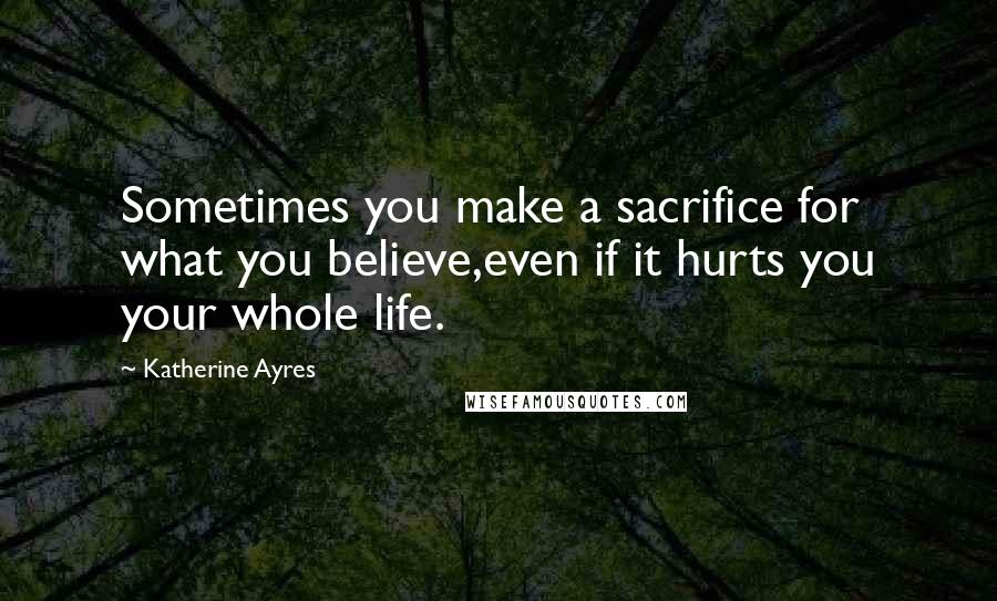Katherine Ayres Quotes: Sometimes you make a sacrifice for what you believe,even if it hurts you your whole life.
