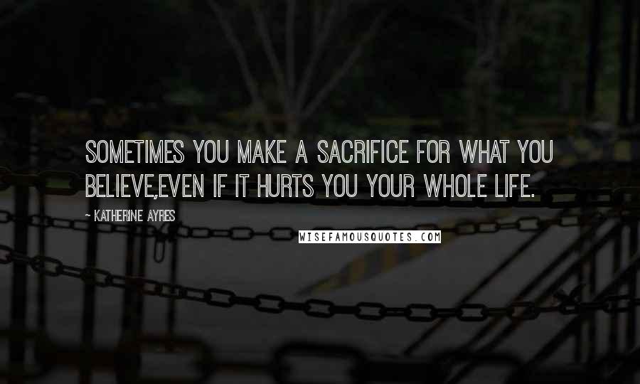 Katherine Ayres Quotes: Sometimes you make a sacrifice for what you believe,even if it hurts you your whole life.