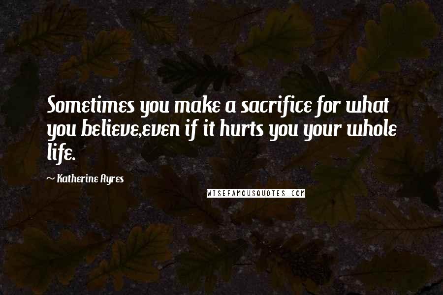Katherine Ayres Quotes: Sometimes you make a sacrifice for what you believe,even if it hurts you your whole life.