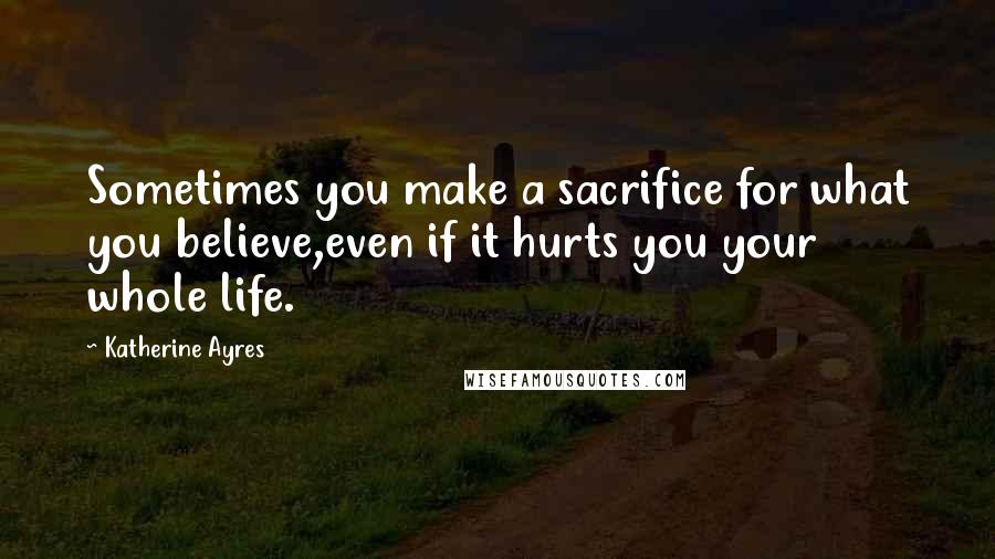 Katherine Ayres Quotes: Sometimes you make a sacrifice for what you believe,even if it hurts you your whole life.